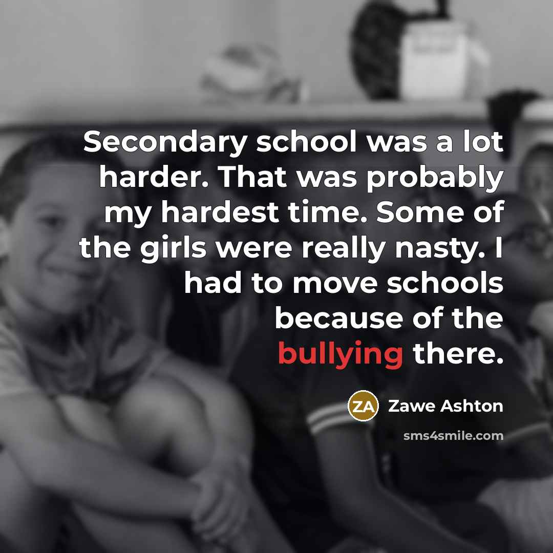 “Secondary school was a lot harder. That was probably my hardest time. Some of the girls were really nasty. I had to move schools because of the bullying there.” quote by Zawe Ashton