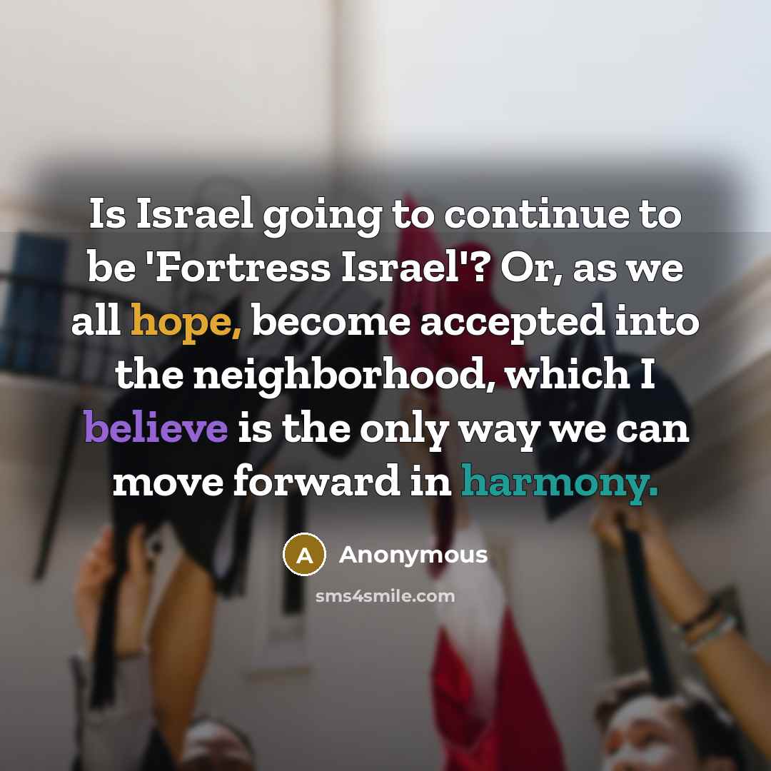 “Is Israel going to continue to be 'Fortress Israel'? Or, as we all hope, become accepted into the neighborhood, which I believe is the only way we can move forward in harmony.” quote by Anonymous