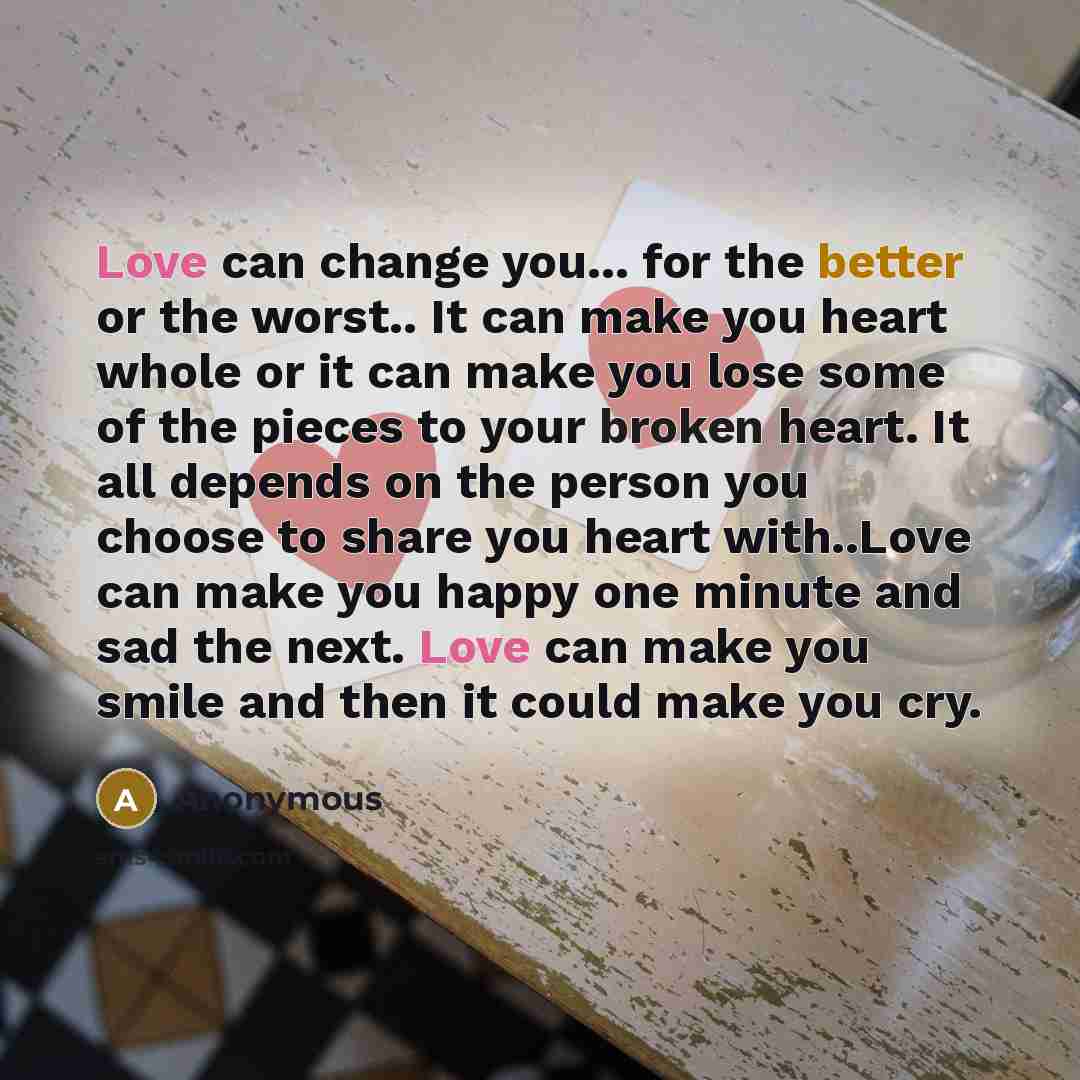 “Love can change you... for the better or the worst.. It can make you heart whole or it can make you lose some of the pieces to your broken heart. It all depends on the person you choose to share you heart with..Love can make you happy one minute and sad the next. Love can make you smile and then…” quote by Anonymous