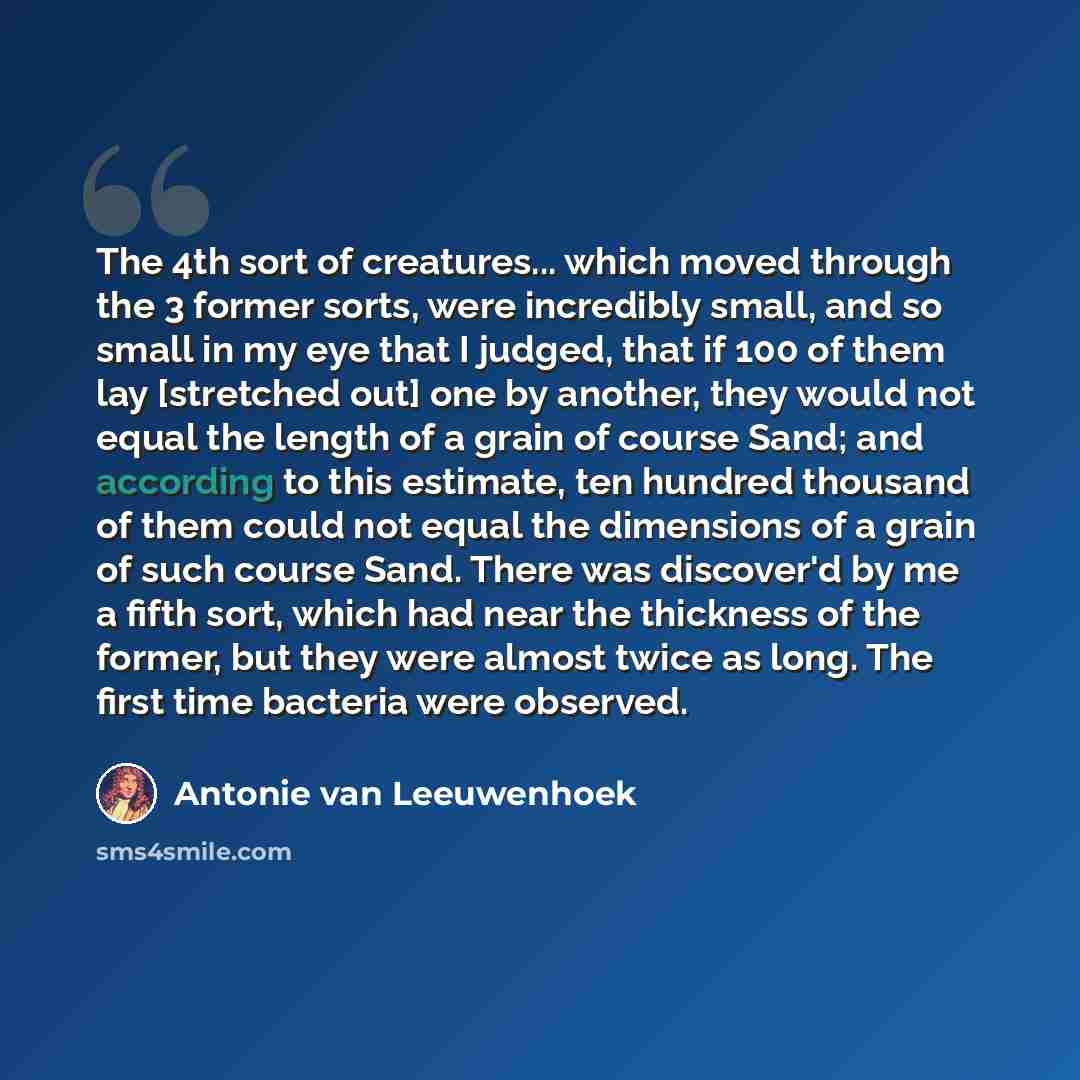 “The 4th sort of creatures... which moved through the 3 former sorts, were incredibly small, and so small in my eye that I judged, that if 100 of them lay [stretched out] one by another, they would not equal the length of a grain of course Sand; and according to this estimate, ten hundred thousand…” quote by Antonie van Leeuwenhoek