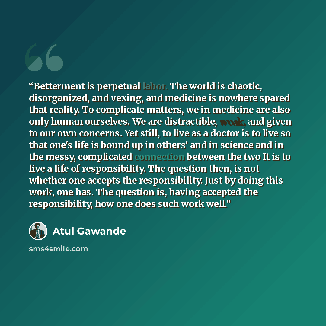 “Betterment is perpetual labor. The world is chaotic, disorganized, and vexing, and medicine is nowhere spared that reality. To complicate matters, we in medicine are also only human ourselves. We are distractible, weak, and given to our own concerns. Yet still, to live as a doctor is to live so…” quote by Atul Gawande