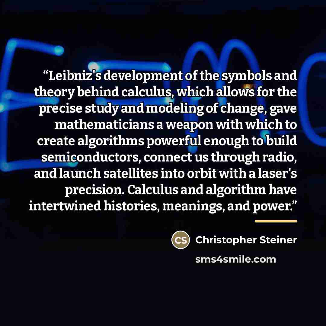 “Leibniz's development of the symbols and theory behind calculus, which allows for the precise study and modeling of change, gave mathematicians a weapon with which to create algorithms powerful enough to build semiconductors, connect us through radio, and launch satellites into orbit with a…” quote by Christopher Steiner