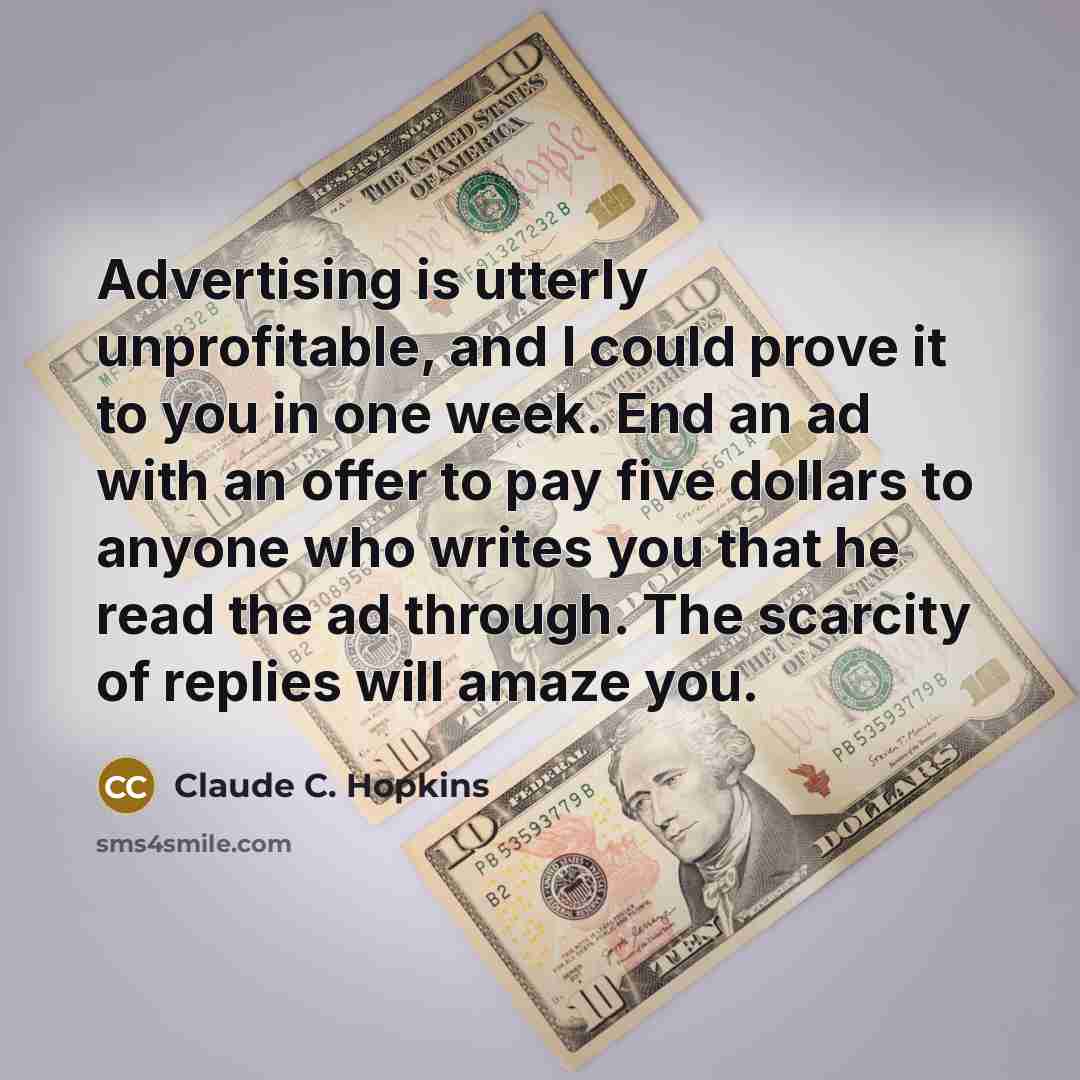 “Advertising is utterly unprofitable, and I could prove it to you in one week. End an ad with an offer to pay five dollars to anyone who writes you that he read the ad through. The scarcity of replies will amaze you.” quote by Claude C. Hopkins