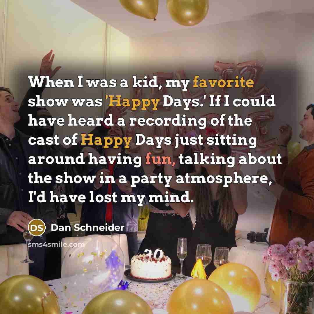 “When I was a kid, my favorite show was 'Happy Days.' If I could have heard a recording of the cast of Happy Days just sitting around having fun, talking about the show in a party atmosphere, I'd have lost my mind.” quote by Dan Schneider