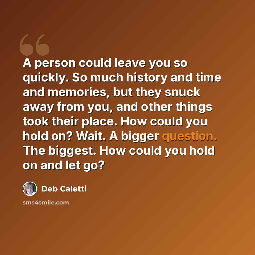 “A person could leave you so quickly. So much history and time and memories, but they snuck away from you, and other things took their place. How could you hold on? Wait. A bigger question. The biggest. How could you hold on and let go?” quote by Deb Caletti