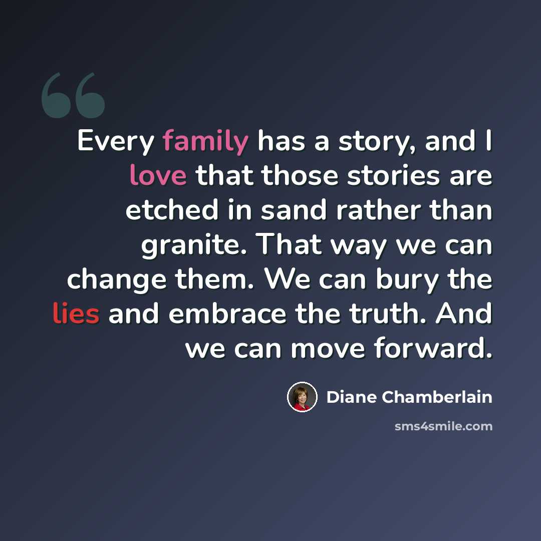 “Every family has a story, and I love that those stories are etched in sand rather than granite. That way we can change them. We can bury the lies and embrace the truth. And we can move forward.” quote by Diane Chamberlain