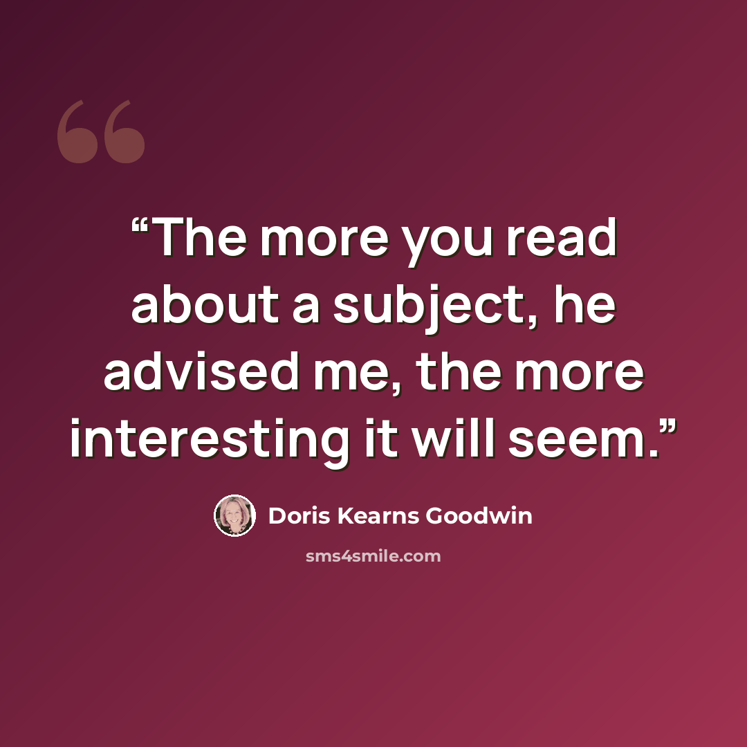 “The more you read about a subject, he advised me, the more interesting it will seem.” quote by Doris Kearns Goodwin