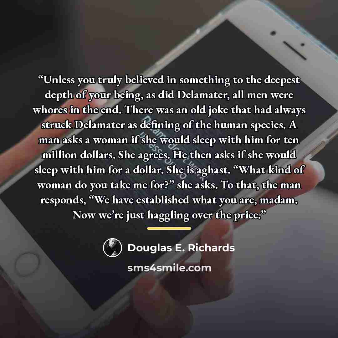 “Unless you truly believed in something to the deepest depth of your being, as did Delamater, all men were whores in the end. There was an old joke that had always struck Delamater as defining of the human species. A man asks a woman if she would sleep with him for ten million dollars. She agrees…” quote by Douglas E. Richards