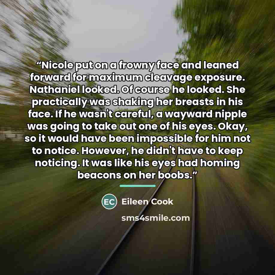 “Nicole put on a frowny face and leaned forward for maximum cleavage exposure. Nathaniel looked. Of course he looked. She practically was shaking her breasts in his face. If he wasn't careful, a wayward nipple was going to take out one of his eyes. Okay, so it would have been impossible for him not…” quote by Eileen Cook
