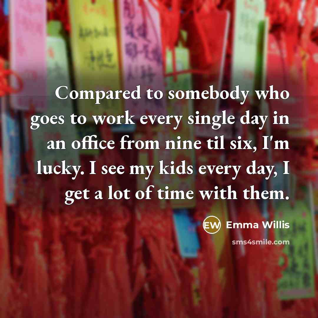 “Compared to somebody who goes to work every single day in an office from nine til six, I'm lucky. I see my kids every day, I get a lot of time with them.” quote by Emma Willis