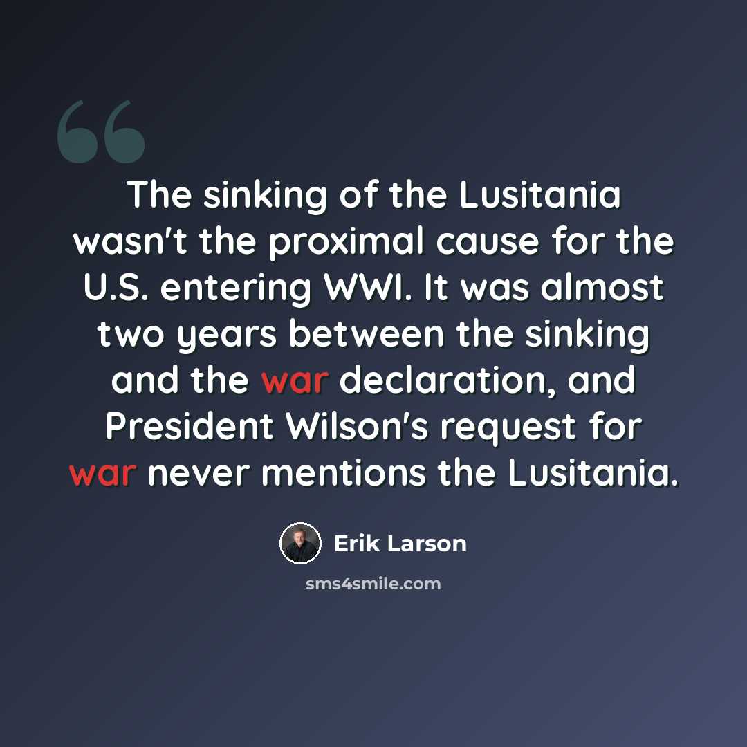 “The sinking of the Lusitania wasn't the proximal cause for the U.S. entering WWI. It was almost two years between the sinking and the war declaration, and President Wilson's request for war never mentions the Lusitania.” quote by Erik Larson