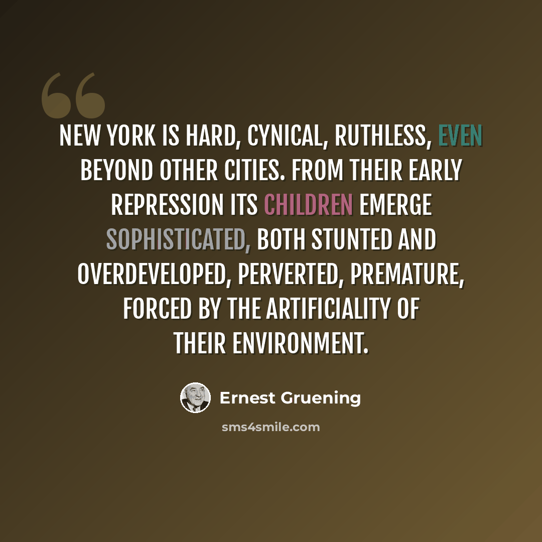 “New York is hard, cynical, ruthless, even beyond other cities. From their early repression its children emerge sophisticated, both stunted and overdeveloped, perverted, premature, forced by the artificiality of their environment.” quote by Ernest Gruening