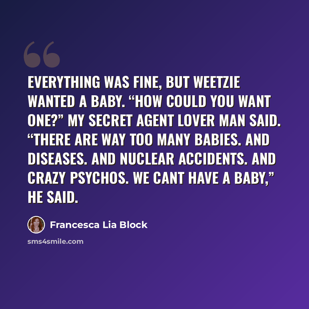 “Everything was fine, but Weetzie wanted a baby. “How could you want one?” My Secret Agent Lover Man said. “There are way too many babies. And diseases. And nuclear accidents. And crazy psychos. We cant have a baby,” he said.” quote by Francesca Lia Block