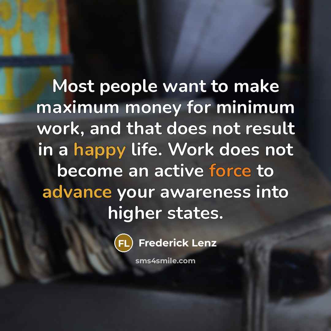 “Most people want to make maximum money for minimum work, and that does not result in a happy life. Work does not become an active force to advance your awareness into higher states.” quote by Frederick Lenz