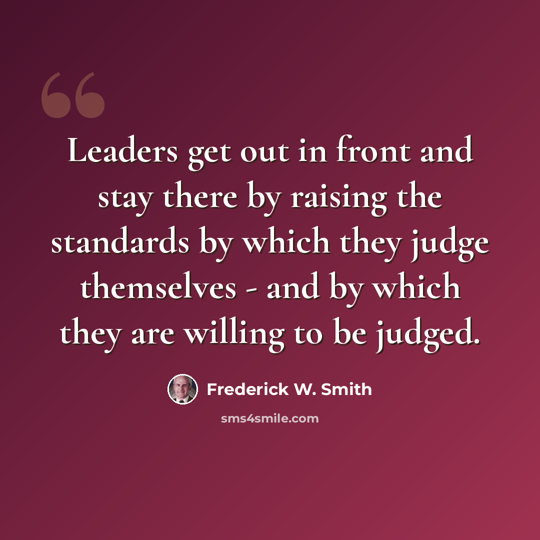 “Leaders get out in front and stay there by raising the standards by which they judge themselves - and by which they are willing to be judged.” quote by Frederick W. Smith