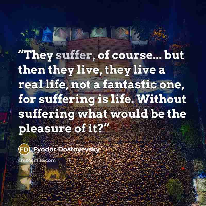 “They suffer, of course... but then they live, they live a real life, not a fantastic one, for suffering is life. Without suffering what would be the pleasure of it?” quote by Fyodor Dostoyevsky