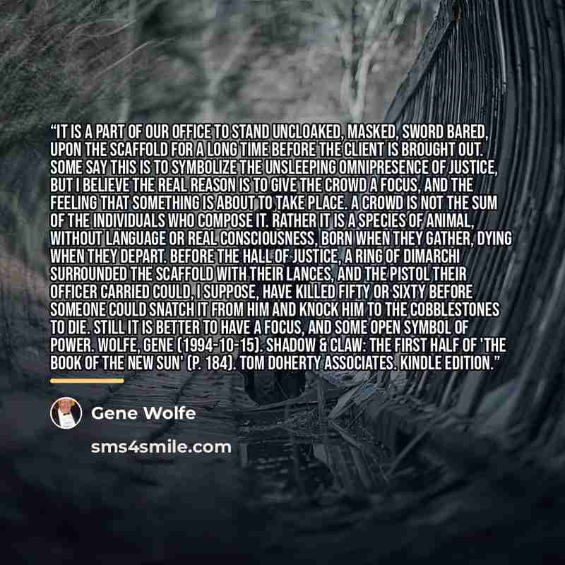 “It is a part of our office to stand uncloaked, masked, sword bared, upon the scaffold for a long time before the client is brought out. Some say this is to symbolize the unsleeping omnipresence of justice, but I believe the real reason is to give the crowd a focus, and the feeling that something…” quote by Gene Wolfe