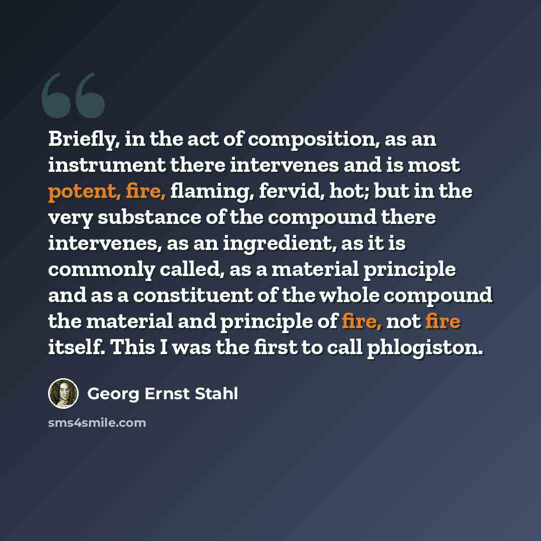 “Briefly, in the act of composition, as an instrument there intervenes and is most potent, fire, flaming, fervid, hot; but in the very substance of the compound there intervenes, as an ingredient, as it is commonly called, as a material principle and as a constituent of the whole compound the…” quote by Georg Ernst Stahl