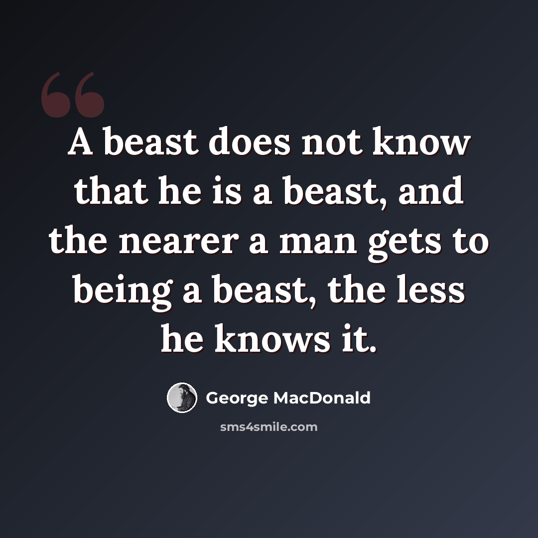 “A beast does not know that he is a beast, and the nearer a man gets to being a beast, the less he knows it.” quote by George MacDonald