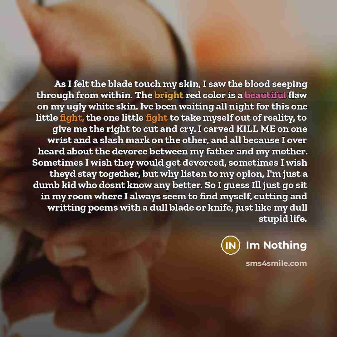 “As I felt the blade touch my skin, I saw the blood seeping through from within. The bright red color is a beautiful flaw on my ugly white skin. Ive been waiting all night for this one little fight, the one little fight to take myself out of reality, to give me the right to cut and cry. I carved…” quote by Im Nothing