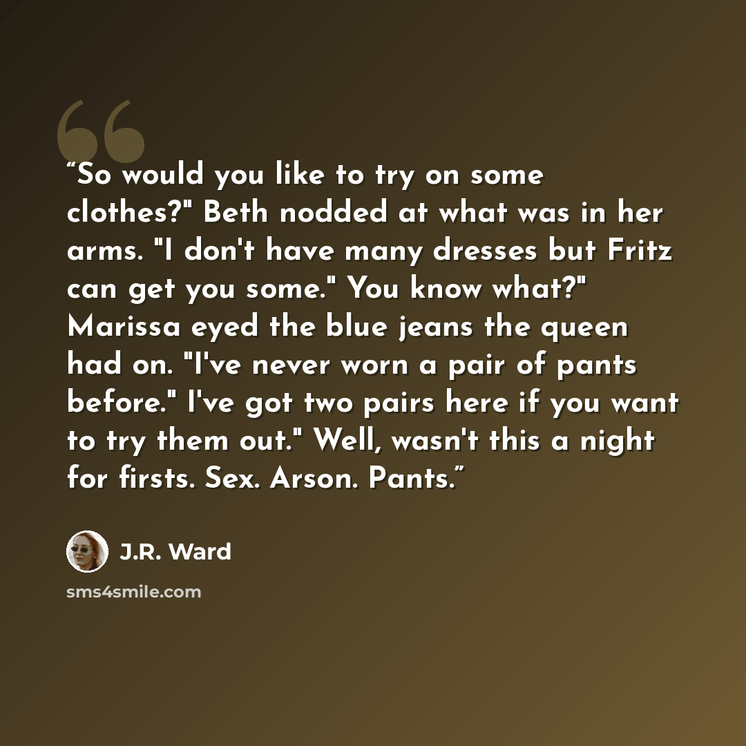 “So would you like to try on some clothes?" Beth nodded at what was in her arms. "I don't have many dresses but Fritz can get you some." You know what?" Marissa eyed the blue jeans the queen had on. "I've never worn a pair of pants before." I've got two pairs here if you want to try them out."…” quote by J.R. Ward