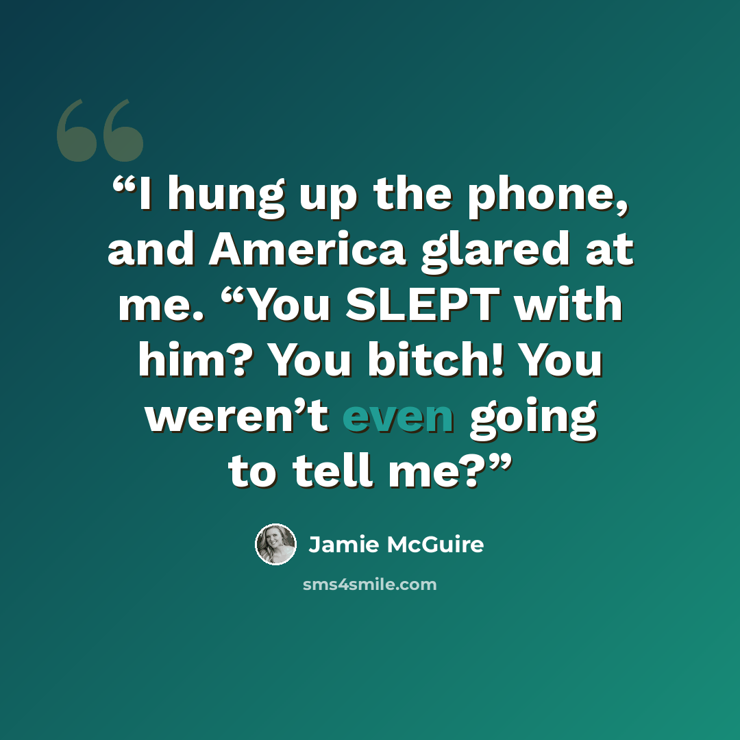 “I hung up the phone, and America glared at me. “You SLEPT with him? You bitch! You weren’t even going to tell me?” quote by Jamie McGuire