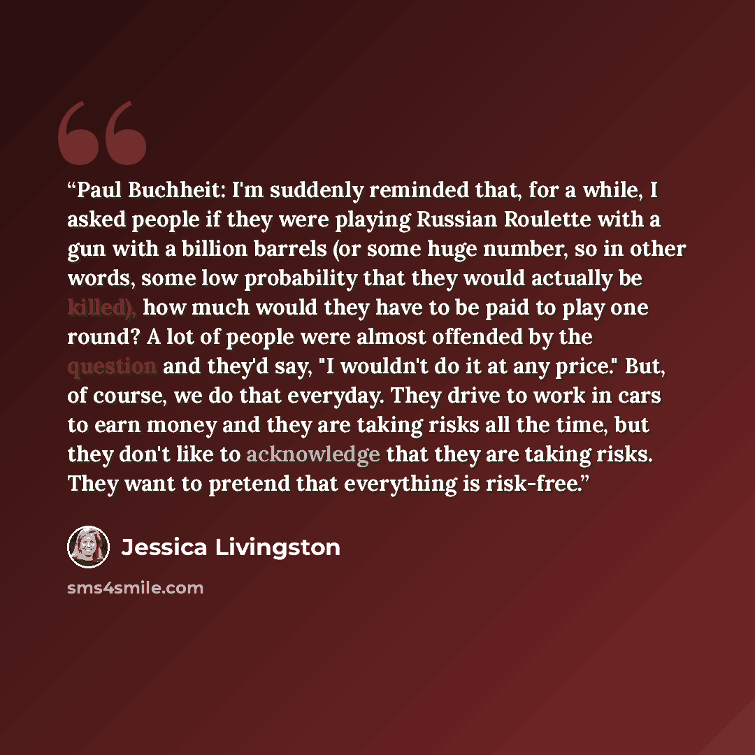 “Paul Buchheit: I'm suddenly reminded that, for a while, I asked people if they were playing Russian Roulette with a gun with a billion barrels (or some huge number, so in other words, some low probability that they would actually be killed), how much would they have to be paid to play one round? A…” quote by Jessica Livingston