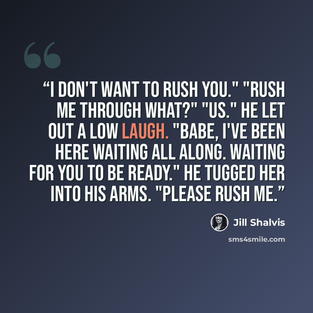 “I don't want to rush you." "Rush me through what?" "Us." He let out a low laugh. "Babe, I've been here waiting all along. Waiting for you to be ready." He tugged her into his arms. "Please rush me.” quote by Jill Shalvis