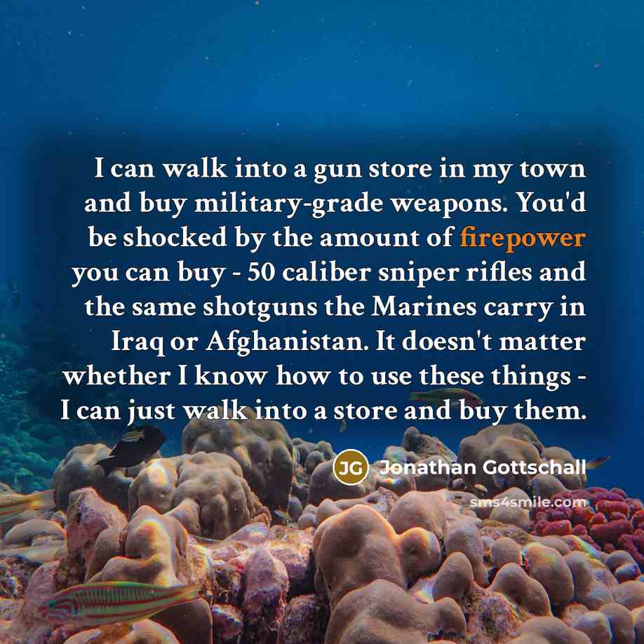 “I can walk into a gun store in my town and buy military-grade weapons. You'd be shocked by the amount of firepower you can buy - 50 caliber sniper rifles and the same shotguns the Marines carry in Iraq or Afghanistan. It doesn't matter whether I know how to use these things - I can just walk into…” quote by Jonathan Gottschall
