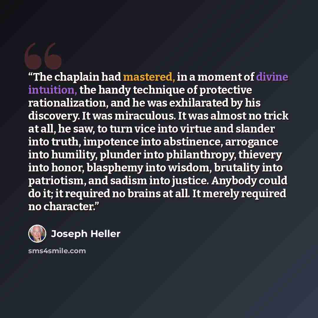 “The chaplain had mastered, in a moment of divine intuition, the handy technique of protective rationalization, and he was exhilarated by his discovery. It was miraculous. It was almost no trick at all, he saw, to turn vice into virtue and slander into truth, impotence into abstinence, arrogance…” quote by Joseph Heller