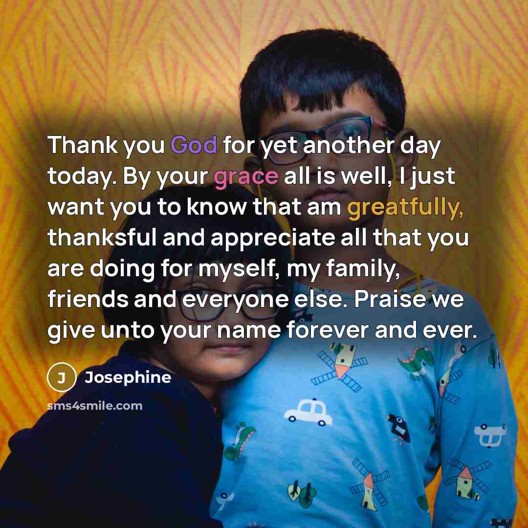 “Thank you God for yet another day today. By your grace all is well, I just want you to know that am greatfully, thanksful and appreciate all that you are doing for myself, my family, friends and everyone else. Praise we give unto your name forever and ever.” quote by Josephine