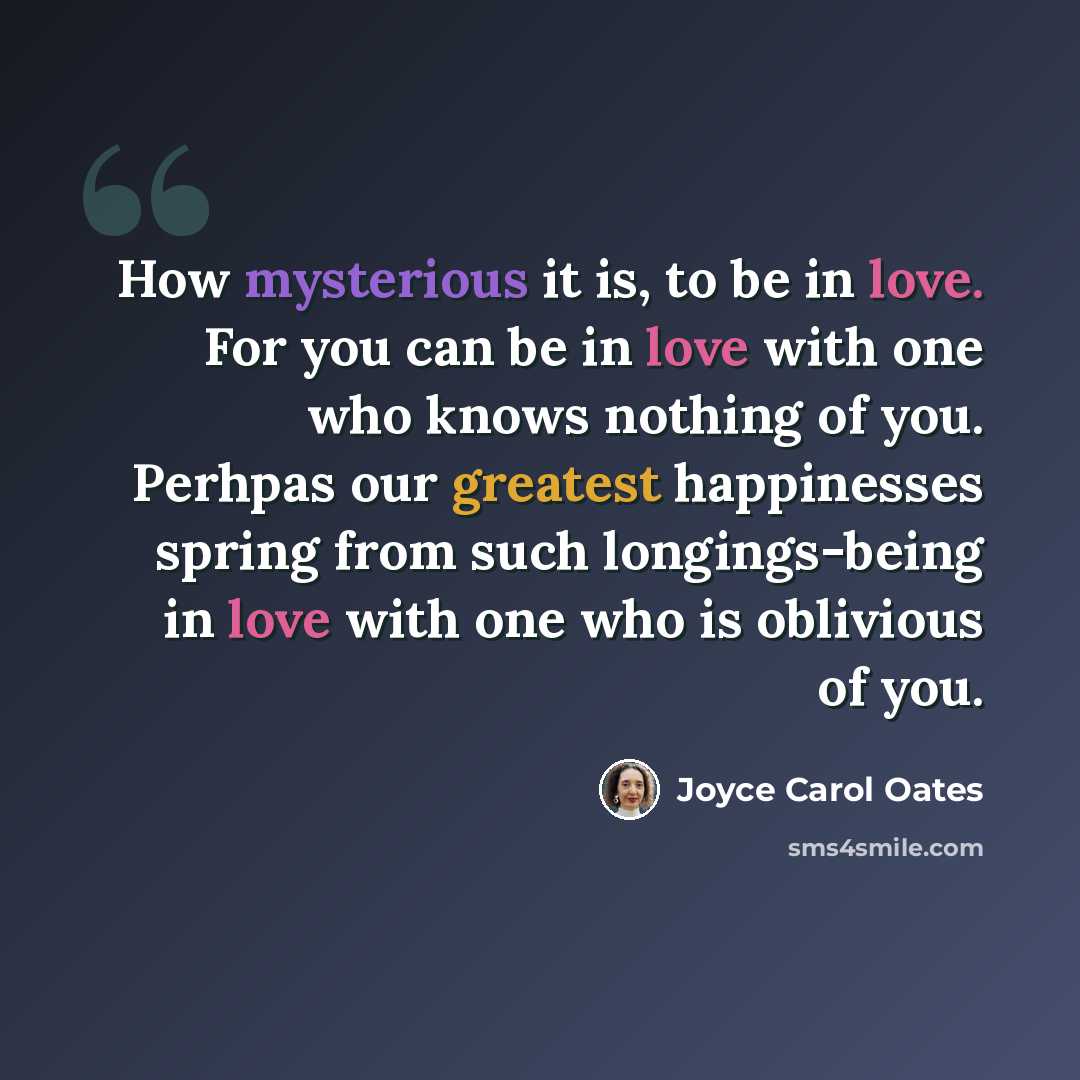 “How mysterious it is, to be in love. For you can be in love with one who knows nothing of you. Perhpas our greatest happinesses spring from such longings-being in love with one who is oblivious of you.” quote by Joyce Carol Oates