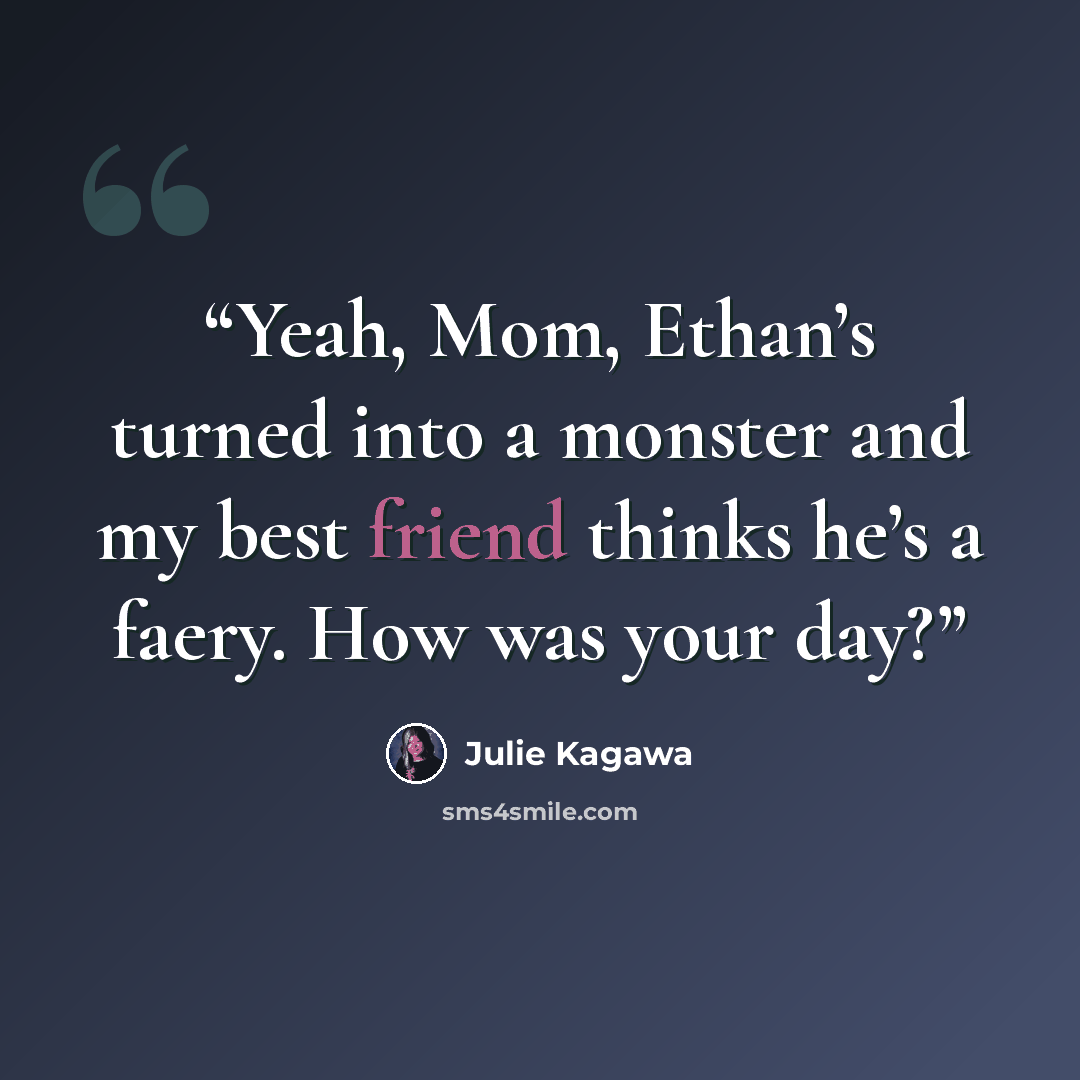 “Yeah, Mom, Ethan’s turned into a monster and my best friend thinks he’s a faery. How was your day?” quote by Julie Kagawa