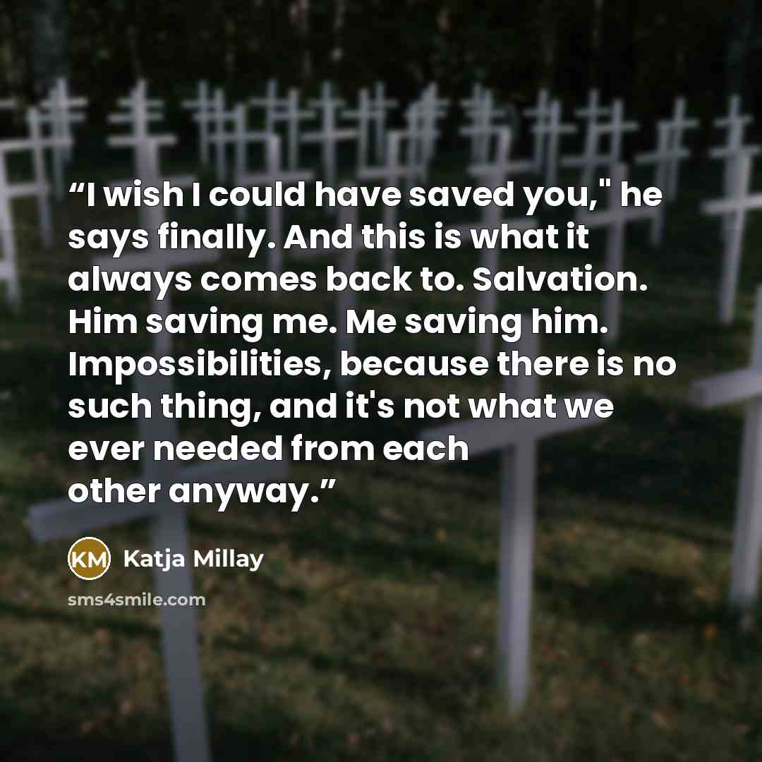 “I wish I could have saved you," he says finally. And this is what it always comes back to. Salvation. Him saving me. Me saving him. Impossibilities, because there is no such thing, and it's not what we ever needed from each other anyway.” quote by Katja Millay