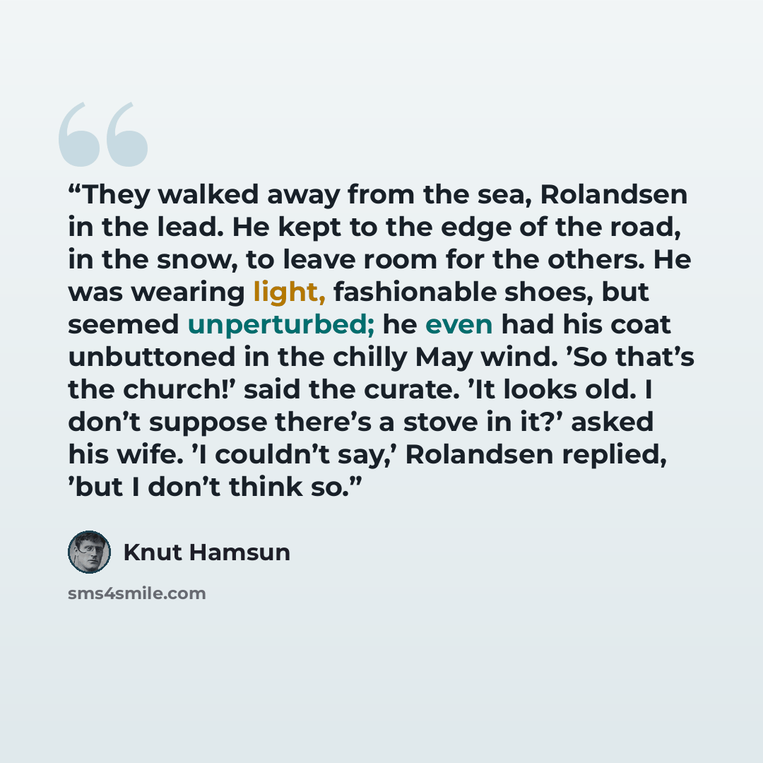 “They walked away from the sea, Rolandsen in the lead. He kept to the edge of the road, in the snow, to leave room for the others. He was wearing light, fashionable shoes, but seemed unperturbed; he even had his coat unbuttoned in the chilly May wind. ’So that’s the church!’ said the curate. ’It…” quote by Knut Hamsun