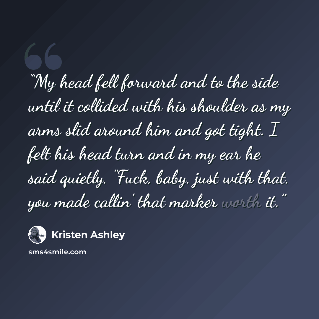 “My head fell forward and to the side until it collided with his shoulder as my arms slid around him and got tight. I felt his head turn and in my ear he said quietly, "Fuck, baby, just with that, you made callin' that marker worth it.” quote by Kristen Ashley