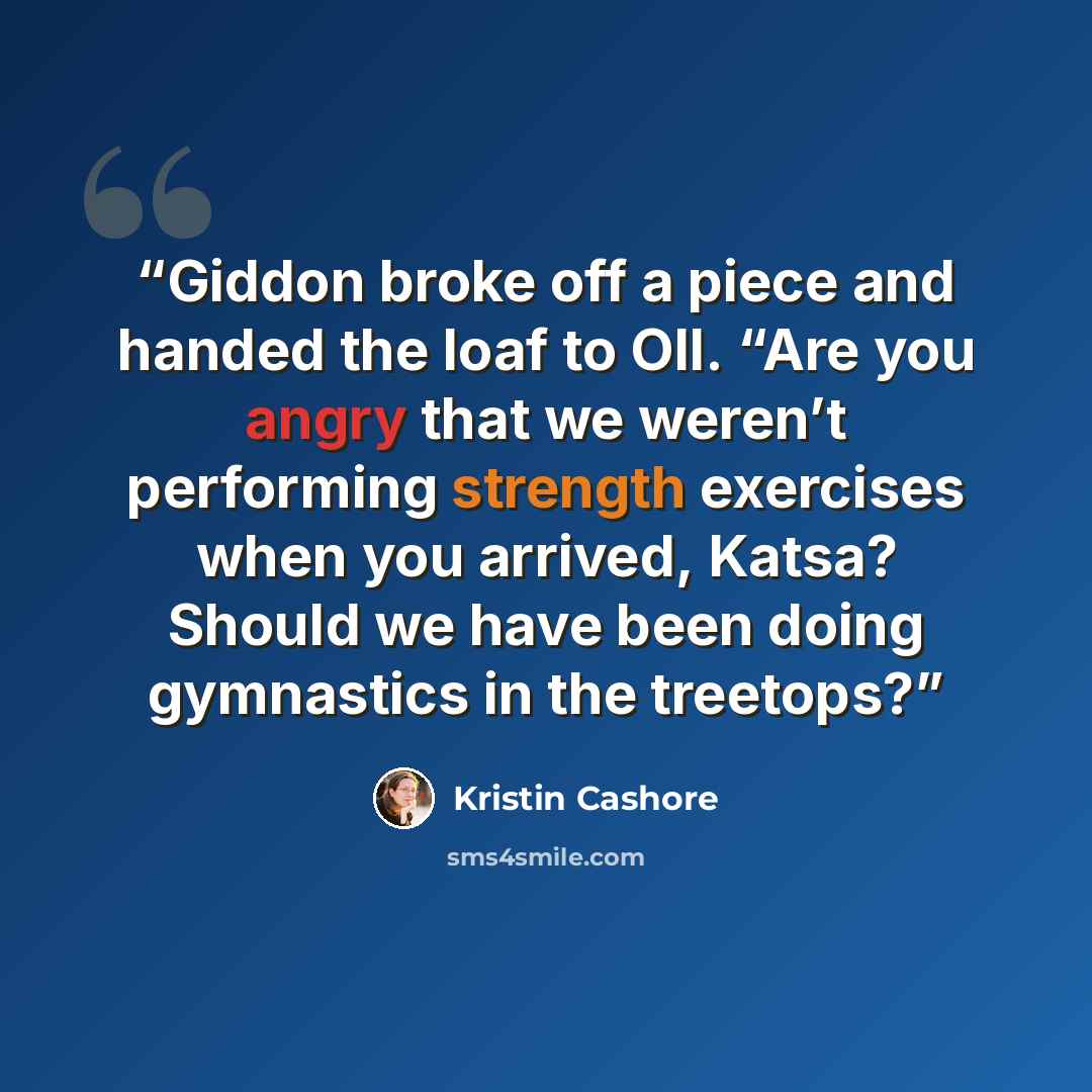 “Giddon broke off a piece and handed the loaf to Oll. “Are you angry that we weren’t performing strength exercises when you arrived, Katsa? Should we have been doing gymnastics in the treetops?” quote by Kristin Cashore