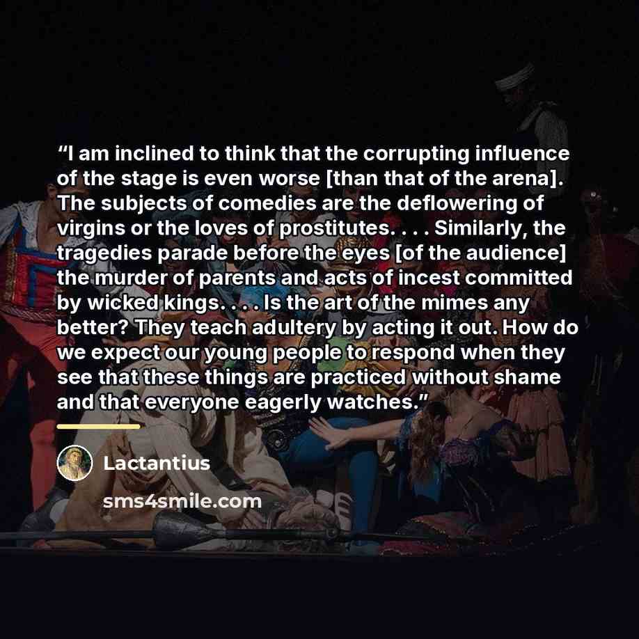“I am inclined to think that the corrupting influence of the stage is even worse [than that of the arena]. The subjects of comedies are the deflowering of virgins or the loves of prostitutes. . . . Similarly, the tragedies parade before the eyes [of the audience] the murder of parents and acts of…” quote by Lactantius