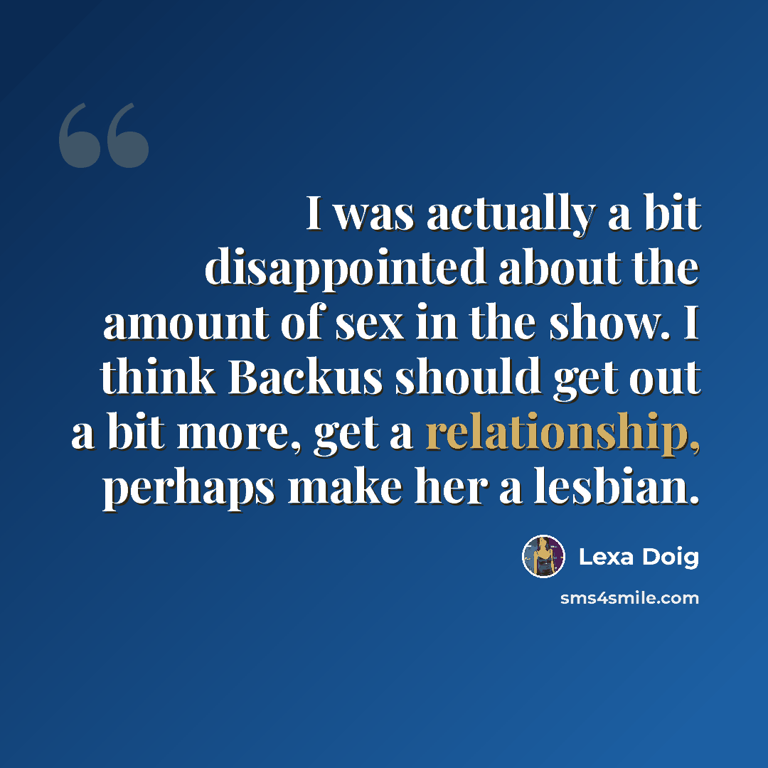 “I was actually a bit disappointed about the amount of sex in the show. I think Backus should get out a bit more, get a relationship, perhaps make her a lesbian.” quote by Lexa Doig