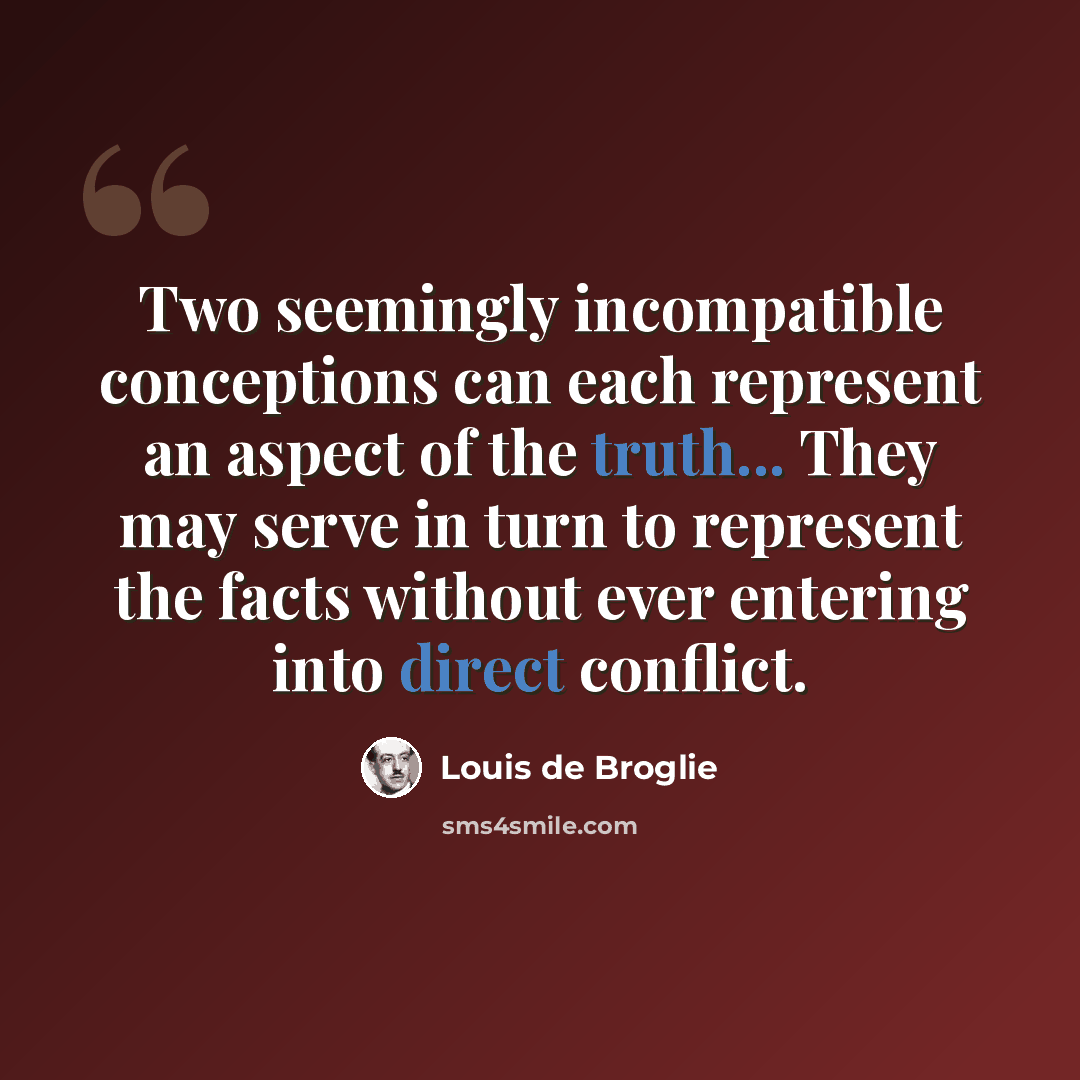 “Two seemingly incompatible conceptions can each represent an aspect of the truth... They may serve in turn to represent the facts without ever entering into direct conflict.” quote by Louis de Broglie