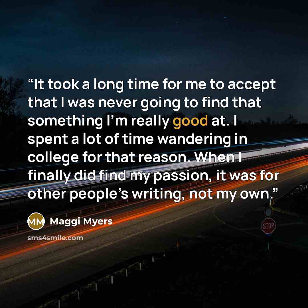“It took a long time for me to accept that I was never going to find that something I’m really good at. I spent a lot of time wandering in college for that reason. When I finally did find my passion, it was for other people’s writing, not my own.” quote by Maggi Myers