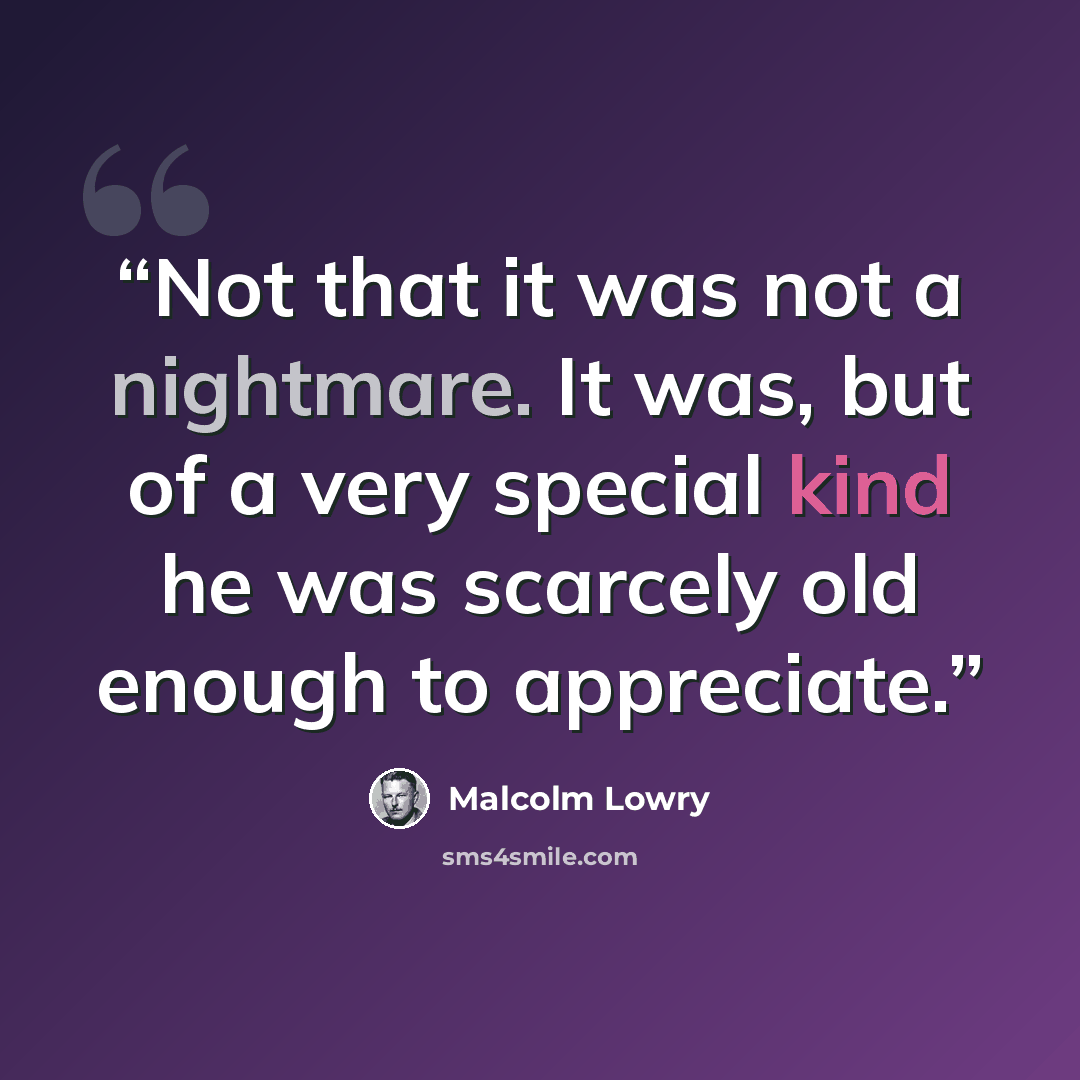 “Not that it was not a nightmare. It was, but of a very special kind he was scarcely old enough to appreciate.” quote by Malcolm Lowry