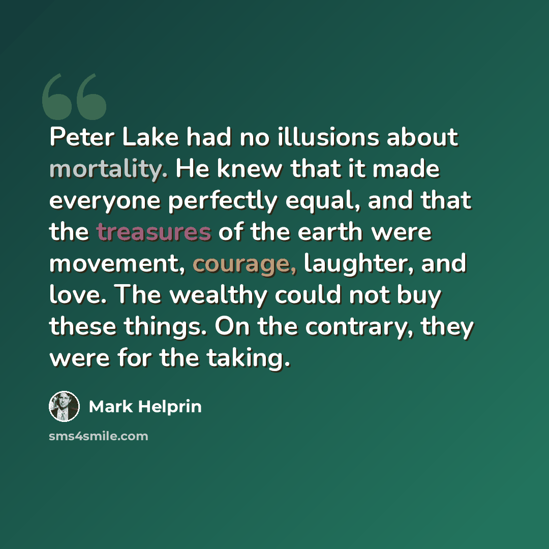 “Peter Lake had no illusions about mortality. He knew that it made everyone perfectly equal, and that the treasures of the earth were movement, courage, laughter, and love. The wealthy could not buy these things. On the contrary, they were for the taking.” quote by Mark Helprin