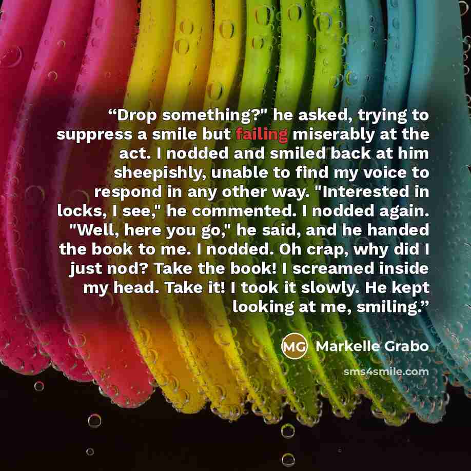 “Drop something?" he asked, trying to suppress a smile but failing miserably at the act. I nodded and smiled back at him sheepishly, unable to find my voice to respond in any other way. "Interested in locks, I see," he commented. I nodded again. "Well, here you go," he said, and he handed the book…” quote by Markelle Grabo