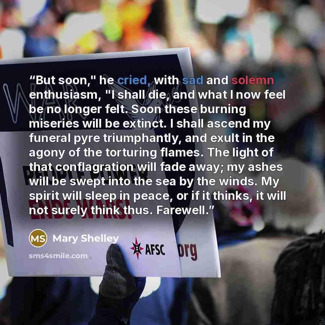 “But soon," he cried, with sad and solemn enthusiasm, "I shall die, and what I now feel be no longer felt. Soon these burning miseries will be extinct. I shall ascend my funeral pyre triumphantly, and exult in the agony of the torturing flames. The light of that conflagration will fade away; my…” quote by Mary Shelley