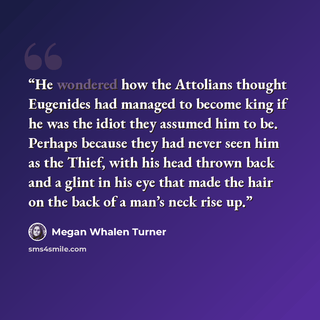 “He wondered how the Attolians thought Eugenides had managed to become king if he was the idiot they assumed him to be. Perhaps because they had never seen him as the Thief, with his head thrown back and a glint in his eye that made the hair on the back of a man’s neck rise up.” quote by Megan Whalen Turner