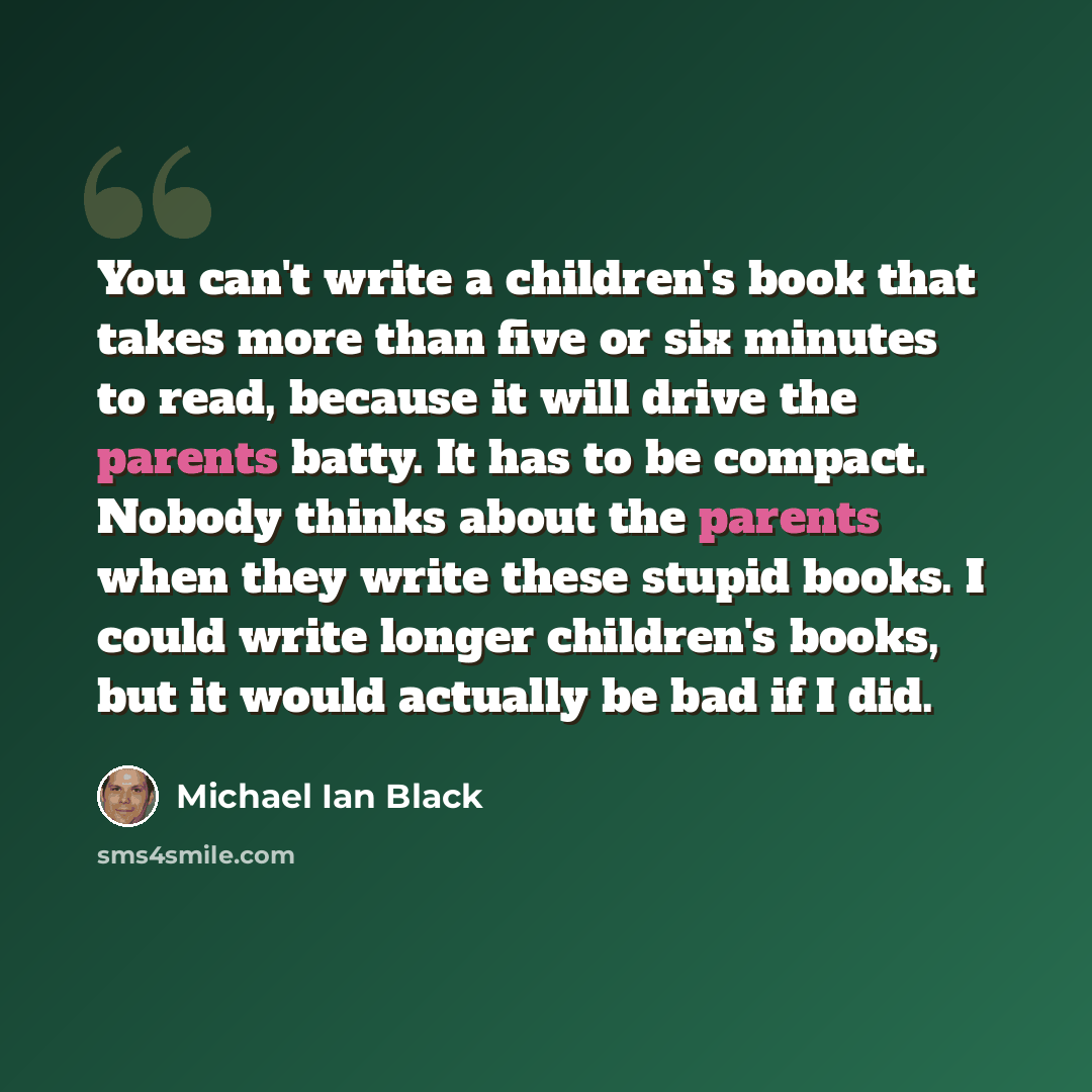 “You can't write a children's book that takes more than five or six minutes to read, because it will drive the parents batty. It has to be compact. Nobody thinks about the parents when they write these stupid books. I could write longer children's books, but it would actually be bad if I did.” quote by Michael Ian Black