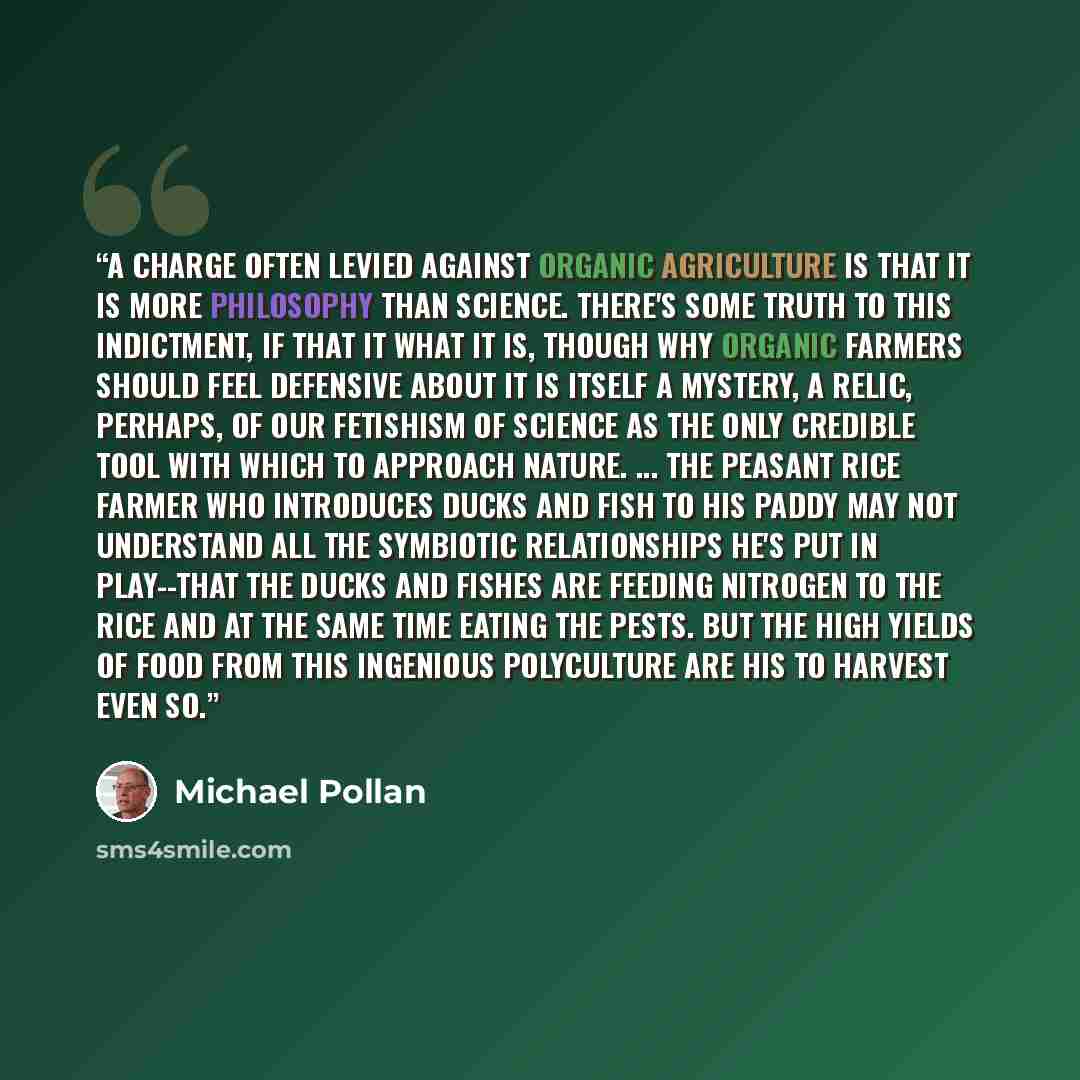 “A charge often levied against organic agriculture is that it is more philosophy than science. There's some truth to this indictment, if that it what it is, though why organic farmers should feel defensive about it is itself a mystery, a relic, perhaps, of our fetishism of science as the only…” quote by Michael Pollan