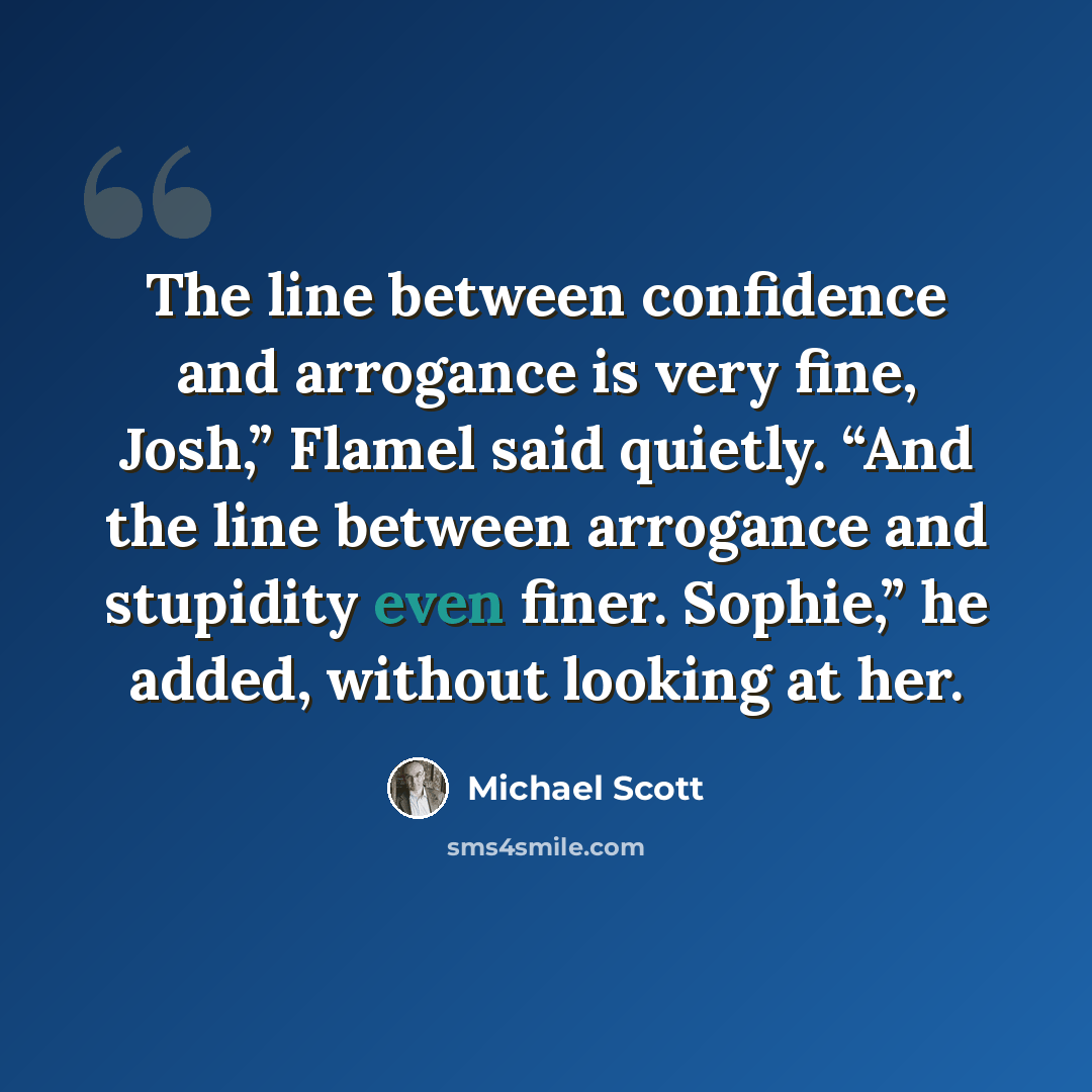 “The line between confidence and arrogance is very fine, Josh,” Flamel said quietly. “And the line between arrogance and stupidity even finer. Sophie,” he added, without looking at her.” quote by Michael Scott