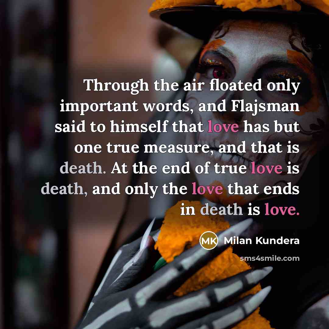 “Through the air floated only important words, and Flajsman said to himself that love has but one true measure, and that is death. At the end of true love is death, and only the love that ends in death is love.” quote by Milan Kundera